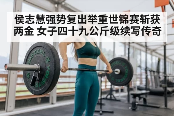 侯志慧强势复出举重世锦赛斩获两金 女子四十九公斤级续写传奇